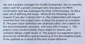 You are a project manager for Giraffe Enterprises. You've recently taken over for a project manager who lied about his PMI® certification and was subsequently fired. Unfortunately, he did a poor job of defining the scope. Which of the following could happen if you don't correct this? A. The stakeholders will require overtime from the project team to keep the project on schedule. B. The poor scope definition will adversely affect the creation of the work breakdown structure, and costs will increase. C. The project costs could increase, there might be rework, and schedule delays might result. D. The project management plan's process for verification and acceptance of the deliverables needs to be updated as a result of the poor scope definition.