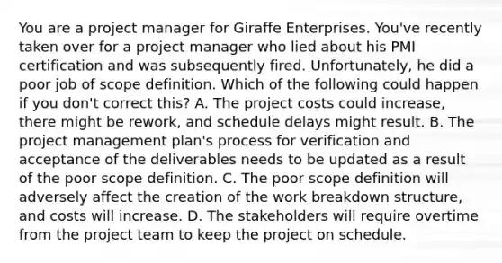 You are a project manager for Giraffe Enterprises. You've recently taken over for a project manager who lied about his PMI certification and was subsequently fired. Unfortunately, he did a poor job of scope definition. Which of the following could happen if you don't correct this? A. The project costs could increase, there might be rework, and schedule delays might result. B. The project management plan's process for verification and acceptance of the deliverables needs to be updated as a result of the poor scope definition. C. The poor scope definition will adversely affect the creation of the work breakdown structure, and costs will increase. D. The stakeholders will require overtime from the project team to keep the project on schedule.