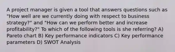 A project manager is given a tool that answers questions such as "How well are we currently doing with respect to business strategy?" and "How can we perform better and increase profitability?" To which of the following tools is she referring? A) Pareto chart B) Key performance indicators C) Key performance parameters D) SWOT Analysis