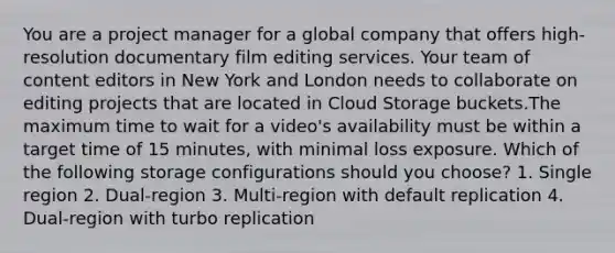 You are a project manager for a global company that offers high-resolution documentary film editing services. Your team of content editors in New York and London needs to collaborate on editing projects that are located in Cloud Storage buckets.The maximum time to wait for a video's availability must be within a target time of 15 minutes, with minimal loss exposure. Which of the following storage configurations should you choose? 1. Single region 2. Dual-region 3. Multi-region with default replication 4. Dual-region with turbo replication