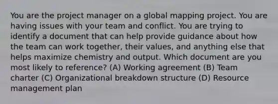 You are the project manager on a global mapping project. You are having issues with your team and conflict. You are trying to identify a document that can help provide guidance about how the team can work together, their values, and anything else that helps maximize chemistry and output. Which document are you most likely to reference? (A) Working agreement (B) Team charter (C) Organizational breakdown structure (D) Resource management plan