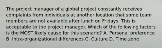 The project manager of a global project constantly receives complaints from individuals at another location that some team members are not available after lunch on Fridays. This is acceptable to the project manager. Which of the following factors is the MOST likely cause for this scenario? A. Personal preference B. Intra-organizational differences C. Culture D. Time zone