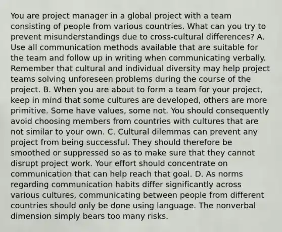 You are project manager in a global project with a team consisting of people from various countries. What can you try to prevent misunderstandings due to cross-cultural differences? A. Use all communication methods available that are suitable for the team and follow up in writing when communicating verbally. Remember that cultural and individual diversity may help project teams solving unforeseen problems during the course of the project. B. When you are about to form a team for your project, keep in mind that some cultures are developed, others are more primitive. Some have values, some not. You should consequently avoid choosing members from countries with cultures that are not similar to your own. C. Cultural dilemmas can prevent any project from being successful. They should therefore be smoothed or suppressed so as to make sure that they cannot disrupt project work. Your effort should concentrate on communication that can help reach that goal. D. As norms regarding communication habits differ significantly across various cultures, communicating between people from different countries should only be done using language. The nonverbal dimension simply bears too many risks.