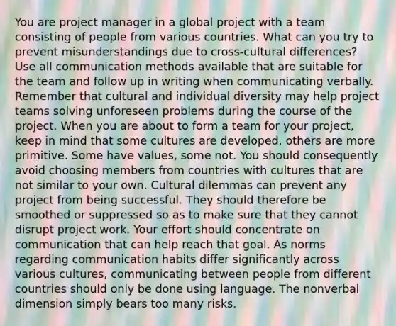 You are project manager in a global project with a team consisting of people from various countries. What can you try to prevent misunderstandings due to cross-cultural differences? Use all communication methods available that are suitable for the team and follow up in writing when communicating verbally. Remember that cultural and individual diversity may help project teams solving unforeseen problems during the course of the project. When you are about to form a team for your project, keep in mind that some cultures are developed, others are more primitive. Some have values, some not. You should consequently avoid choosing members from countries with cultures that are not similar to your own. Cultural dilemmas can prevent any project from being successful. They should therefore be smoothed or suppressed so as to make sure that they cannot disrupt project work. Your effort should concentrate on communication that can help reach that goal. As norms regarding communication habits differ significantly across various cultures, communicating between people from different countries should only be done using language. The nonverbal dimension simply bears too many risks.