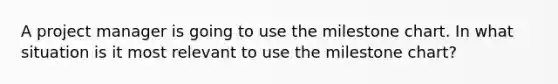 A project manager is going to use the milestone chart. In what situation is it most relevant to use the milestone chart?