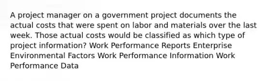 A project manager on a government project documents the actual costs that were spent on labor and materials over the last week. Those actual costs would be classified as which type of project information? Work Performance Reports Enterprise Environmental Factors Work Performance Information Work Performance Data