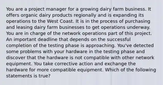 You are a project manager for a growing dairy farm business. It offers organic dairy products regionally and is expanding its operations to the West Coast. It is in the process of purchasing and leasing dairy farm businesses to get operations underway. You are in charge of the network operations part of this project. An important deadline that depends on the successful completion of the testing phase is approaching. You've detected some problems with your hardware in the testing phase and discover that the hardware is not compatible with other network equipment. You take corrective action and exchange the hardware for more compatible equipment. Which of the following statements is true?