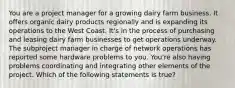 You are a project manager for a growing dairy farm business. It offers organic dairy products regionally and is expanding its operations to the West Coast. It's in the process of purchasing and leasing dairy farm businesses to get operations underway. The subproject manager in charge of network operations has reported some hardware problems to you. You're also having problems coordinating and integrating other elements of the project. Which of the following statements is true?