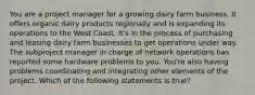 You are a project manager for a growing dairy farm business. It offers organic dairy products regionally and is expanding its operations to the West Coast. It's in the process of purchasing and leasing dairy farm businesses to get operations under way. The subproject manager in charge of network operations has reported some hardware problems to you. You're also having problems coordinating and integrating other elements of the project. Which of the following statements is true?