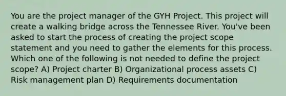 You are the project manager of the GYH Project. This project will create a walking bridge across the Tennessee River. You've been asked to start the process of creating the project scope statement and you need to gather the elements for this process. Which one of the following is not needed to define the project scope? A) Project charter B) Organizational process assets C) Risk management plan D) Requirements documentation