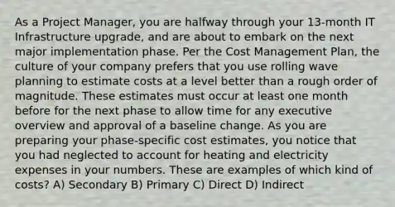 As a Project Manager, you are halfway through your 13-month IT Infrastructure upgrade, and are about to embark on the next major implementation phase. Per the Cost Management Plan, the culture of your company prefers that you use rolling wave planning to estimate costs at a level better than a rough order of magnitude. These estimates must occur at least one month before for the next phase to allow time for any executive overview and approval of a baseline change. As you are preparing your phase-specific cost estimates, you notice that you had neglected to account for heating and electricity expenses in your numbers. These are examples of which kind of costs? A) Secondary B) Primary C) Direct D) Indirect