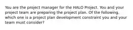 You are the project manager for the HALO Project. You and your project team are preparing the project plan. Of the following, which one is a project plan development constraint you and your team must consider?