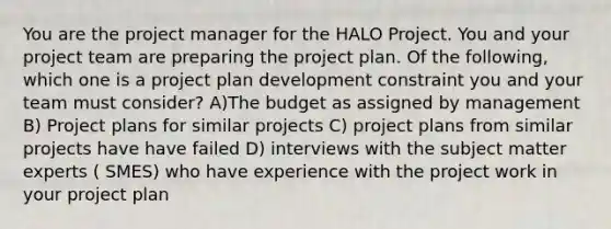 You are the project manager for the HALO Project. You and your project team are preparing the project plan. Of the following, which one is a project plan development constraint you and your team must consider? A)The budget as assigned by management B) Project plans for similar projects C) project plans from similar projects have have failed D) interviews with the subject matter experts ( SMES) who have experience with the project work in your project plan