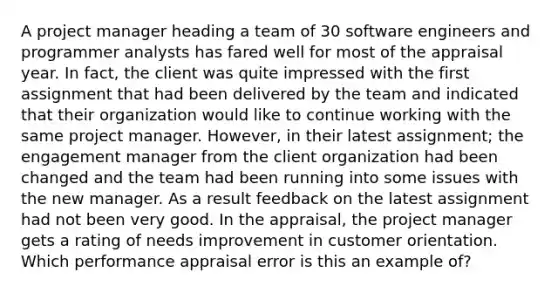 A project manager heading a team of 30 software engineers and programmer analysts has fared well for most of the appraisal year. In fact, the client was quite impressed with the first assignment that had been delivered by the team and indicated that their organization would like to continue working with the same project manager. However, in their latest assignment; the engagement manager from the client organization had been changed and the team had been running into some issues with the new manager. As a result feedback on the latest assignment had not been very good. In the appraisal, the project manager gets a rating of needs improvement in customer orientation. Which performance appraisal error is this an example of?