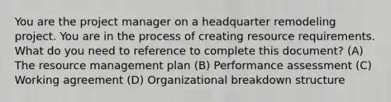 You are the project manager on a headquarter remodeling project. You are in the process of creating resource requirements. What do you need to reference to complete this document? (A) The resource management plan (B) Performance assessment (C) Working agreement (D) Organizational breakdown structure