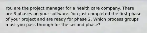 You are the project manager for a health care company. There are 3 phases on your software. You just completed the first phase of your project and are ready for phase 2. Which process groups must you pass through for the second phase?