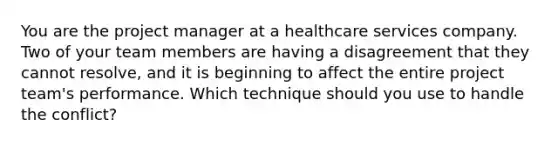 You are the project manager at a healthcare services company. Two of your team members are having a disagreement that they cannot resolve, and it is beginning to affect the entire project team's performance. Which technique should you use to handle the conflict?