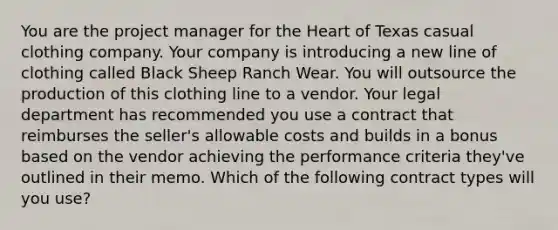 You are the project manager for the Heart of Texas casual clothing company. Your company is introducing a new line of clothing called Black Sheep Ranch Wear. You will outsource the production of this clothing line to a vendor. Your legal department has recommended you use a contract that reimburses the seller's allowable costs and builds in a bonus based on the vendor achieving the performance criteria they've outlined in their memo. Which of the following contract types will you use?