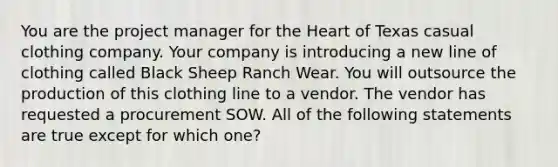 You are the project manager for the Heart of Texas casual clothing company. Your company is introducing a new line of clothing called Black Sheep Ranch Wear. You will outsource the production of this clothing line to a vendor. The vendor has requested a procurement SOW. All of the following statements are true except for which one?