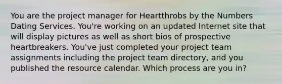 You are the project manager for Heartthrobs by the Numbers Dating Services. You're working on an updated Internet site that will display pictures as well as short bios of prospective heartbreakers. You've just completed your project team assignments including the project team directory, and you published the resource calendar. Which process are you in?