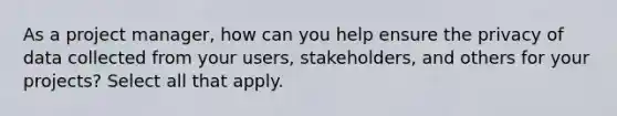 As a project manager, how can you help ensure the privacy of data collected from your users, stakeholders, and others for your projects? Select all that apply.