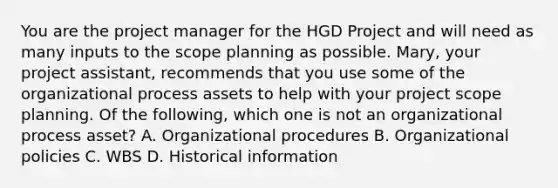 You are the project manager for the HGD Project and will need as many inputs to the scope planning as possible. Mary, your project assistant, recommends that you use some of the organizational process assets to help with your project scope planning. Of the following, which one is not an organizational process asset? A. Organizational procedures B. Organizational policies C. WBS D. Historical information