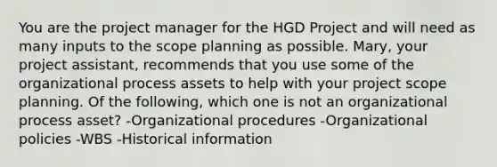 You are the project manager for the HGD Project and will need as many inputs to the scope planning as possible. Mary, your project assistant, recommends that you use some of the organizational process assets to help with your project scope planning. Of the following, which one is not an organizational process asset? -Organizational procedures -Organizational policies -WBS -Historical information