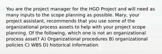 You are the project manager for the HGD Project and will need as many inputs to the scope planning as possible. Mary, your project assistant, recommends that you use some of the organizational process assets to help with your project scope planning. Of the following, which one is not an organizational process asset? A) Organizational procedures B) organizational policies C) WBS D) historical information