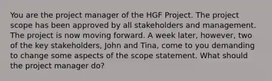 You are the project manager of the HGF Project. The project scope has been approved by all stakeholders and management. The project is now moving forward. A week later, however, two of the key stakeholders, John and Tina, come to you demanding to change some aspects of the scope statement. What should the project manager do?