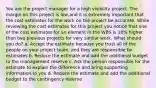 You are the project manager for a high visibility project. The margin on this project is low,and it is extremely important that the cost estimates for the work on the project be accurate. While reviewing the cost estimates for this project you notice that one of the cost estimates for an element in the WBS is 10% higher than two previous projects for very similar work. What should you do? a. Accept the estimate because you trust all of the people on your project team, and they are responsible for estimates b. Reduce the estimate and add the additional budget to the management reserve c. Ask the person responsible for the estimate to explain the difference and bring supporting information to you d. Reduce the estimate and add the additional budget to the contingency reserve