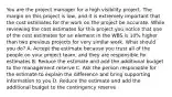 You are the project manager for a high visibility project. The margin on this project is low, and it is extremely important that the cost estimates for the work on the project be accurate. While reviewing the cost estimates for this project you notice that one of the cost estimates for an element in the WBS is 10% higher than two previous projects for very similar work. What should you do? A. Accept the estimate because you trust all of the people on your project team, and they are responsible for estimates B. Reduce the estimate and add the additional budget to the management reserve C. Ask the person responsible for the estimate to explain the difference and bring supporting information to you D. Reduce the estimate and add the additional budget to the contingency reserve