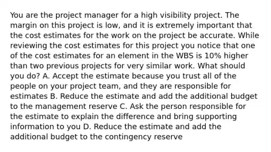 You are the project manager for a high visibility project. The margin on this project is low, and it is extremely important that the cost estimates for the work on the project be accurate. While reviewing the cost estimates for this project you notice that one of the cost estimates for an element in the WBS is 10% higher than two previous projects for very similar work. What should you do? A. Accept the estimate because you trust all of the people on your project team, and they are responsible for estimates B. Reduce the estimate and add the additional budget to the management reserve C. Ask the person responsible for the estimate to explain the difference and bring supporting information to you D. Reduce the estimate and add the additional budget to the contingency reserve