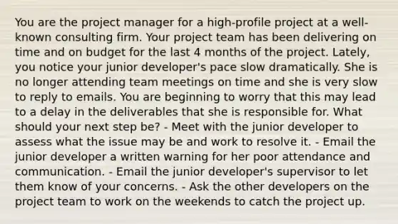 You are the project manager for a high-profile project at a well-known consulting firm. Your project team has been delivering on time and on budget for the last 4 months of the project. Lately, you notice your junior developer's pace slow dramatically. She is no longer attending team meetings on time and she is very slow to reply to emails. You are beginning to worry that this may lead to a delay in the deliverables that she is responsible for. What should your next step be? - Meet with the junior developer to assess what the issue may be and work to resolve it. - Email the junior developer a written warning for her poor attendance and communication. - Email the junior developer's supervisor to let them know of your concerns. - Ask the other developers on the project team to work on the weekends to catch the project up.