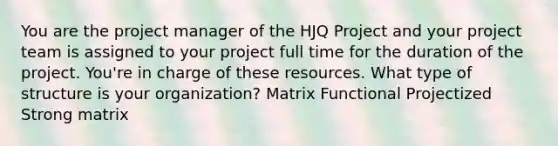 You are the project manager of the HJQ Project and your project team is assigned to your project full time for the duration of the project. You're in charge of these resources. What type of structure is your organization? Matrix Functional Projectized Strong matrix