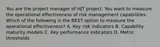 You are the project manager of HJT project. You want to measure the operational effectiveness of risk management capabilities. Which of the following is the BEST option to measure the operational effectiveness? A. Key risk indicators B. Capability maturity models C. Key performance indicators D. Metric thresholds