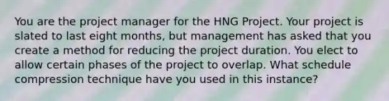 You are the project manager for the HNG Project. Your project is slated to last eight months, but management has asked that you create a method for reducing the project duration. You elect to allow certain phases of the project to overlap. What schedule compression technique have you used in this instance?