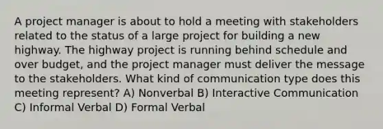 A project manager is about to hold a meeting with stakeholders related to the status of a large project for building a new highway. The highway project is running behind schedule and over budget, and the project manager must deliver the message to the stakeholders. What kind of communication type does this meeting represent? A) Nonverbal B) Interactive Communication C) Informal Verbal D) Formal Verbal