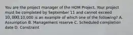 You are the project manager of the HOM Project. Your project must be completed by September 11 and cannot exceed 10,000.10,000 is an example of which one of the following? A. Assumption B. Management reserve C. Scheduled completion date D. Constraint