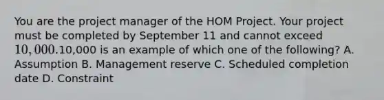 You are the project manager of the HOM Project. Your project must be completed by September 11 and cannot exceed 10,000.10,000 is an example of which one of the following? A. Assumption B. Management reserve C. Scheduled completion date D. Constraint