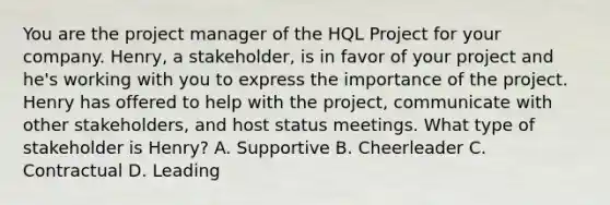 You are the project manager of the HQL Project for your company. Henry, a stakeholder, is in favor of your project and he's working with you to express the importance of the project. Henry has offered to help with the project, communicate with other stakeholders, and host status meetings. What type of stakeholder is Henry? A. Supportive B. Cheerleader C. Contractual D. Leading