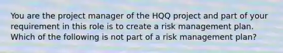 You are the project manager of the HQQ project and part of your requirement in this role is to create a risk management plan. Which of the following is not part of a risk management plan?