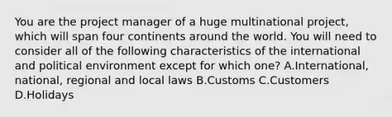 You are the project manager of a huge multinational project, which will span four continents around the world. You will need to consider all of the following characteristics of the international and political environment except for which one? A.International, national, regional and local laws B.Customs C.Customers D.Holidays