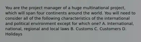 You are the project manager of a huge multinational project, which will span four continents around the world. You will need to consider all of the following characteristics of the international and political environment except for which one? A. International, national, regional and local laws B. Customs C. Customers D. Holidays