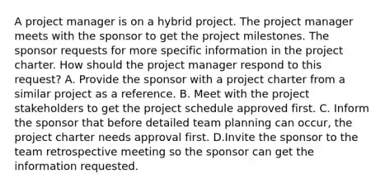 A project manager is on a hybrid project. The project manager meets with the sponsor to get the project milestones. The sponsor requests for more specific information in the project charter. How should the project manager respond to this request? A. Provide the sponsor with a project charter from a similar project as a reference. B. Meet with the project stakeholders to get the project schedule approved first. C. Inform the sponsor that before detailed team planning can occur, the project charter needs approval first. D.Invite the sponsor to the team retrospective meeting so the sponsor can get the information requested.