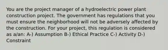 You are the project manager of a hydroelectric power plant construction project. The government has regulations that you must ensure the neighborhood will not be adversely affected by the construction. For your project, this regulation is considered as a/an: A-) Assumption B-) Ethical Practice C-) Activity D-) Constraint