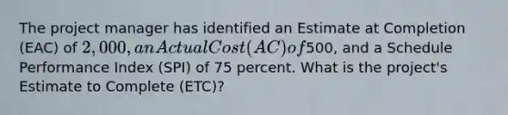 The project manager has identified an Estimate at Completion (EAC) of 2,000, an Actual Cost (AC) of500, and a Schedule Performance Index (SPI) of 75 percent. What is the project's Estimate to Complete (ETC)?