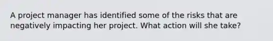 A project manager has identified some of the risks that are negatively impacting her project. What action will she take?