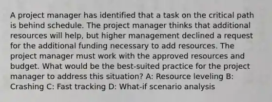 A project manager has identified that a task on the critical path is behind schedule. The project manager thinks that additional resources will help, but higher management declined a request for the additional funding necessary to add resources. The project manager must work with the approved resources and budget. What would be the best-suited practice for the project manager to address this situation? A: Resource leveling B: Crashing C: Fast tracking D: What-if scenario analysis