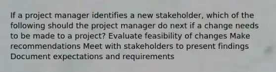 If a project manager identifies a new stakeholder, which of the following should the project manager do next if a change needs to be made to a project? Evaluate feasibility of changes Make recommendations Meet with stakeholders to present findings Document expectations and requirements