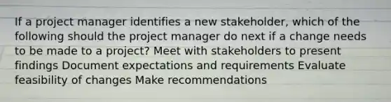 If a project manager identifies a new stakeholder, which of the following should the project manager do next if a change needs to be made to a project? Meet with stakeholders to present findings Document expectations and requirements Evaluate feasibility of changes Make recommendations